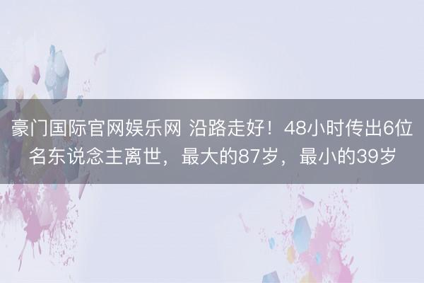 豪门国际官网娱乐网 沿路走好！48小时传出6位名东说念主离世，最大的87岁，最小的39岁