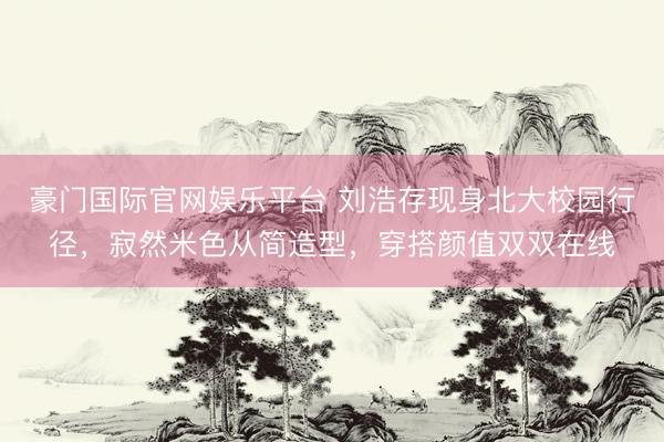 豪门国际官网娱乐平台 刘浩存现身北大校园行径,寂然米色从简造型,穿搭颜值双双在线