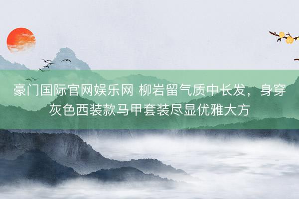 豪门国际官网娱乐网 柳岩留气质中长发，身穿灰色西装款马甲套装尽显优雅大方
