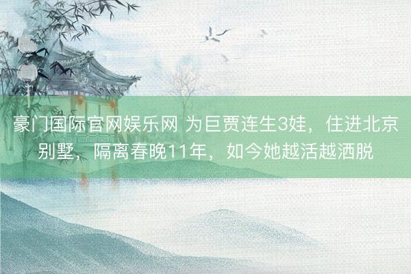 豪门国际官网娱乐网 为巨贾连生3娃,住进北京别墅,隔离春晚11年,如今她越活越洒脱