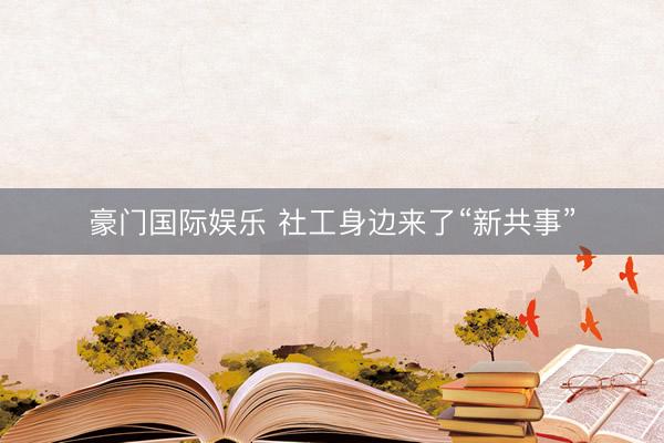 豪门国际娱乐 社工身边来了“新共事”