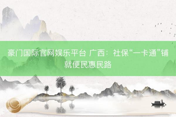 豪门国际官网娱乐平台 广西:社保“一卡通”铺就便民惠民路