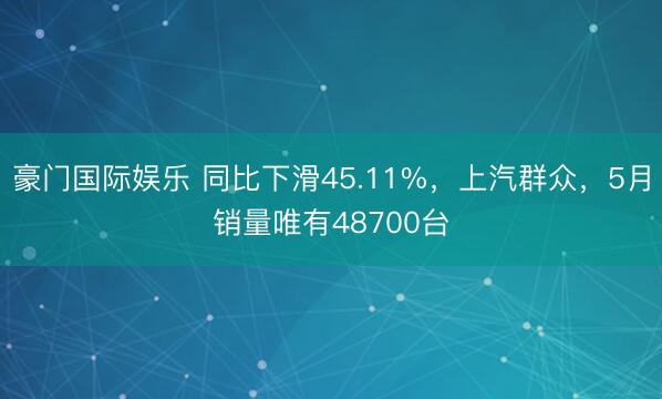 豪门国际娱乐 同比下滑45.11%,上汽群众,5月销量唯有48700台