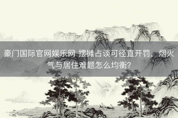 豪门国际官网娱乐网 摆摊占谈可径直开罚,烟火气与居住难题怎么均衡?