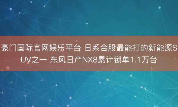 豪门国际官网娱乐平台 日系合股最能打的新能源SUV之一 东风日产NX8累计锁单1.1万台