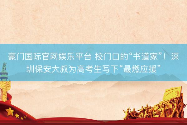 豪门国际官网娱乐平台 校门口的“书道家”!深圳保安大叔为高考生写下“最燃应援”