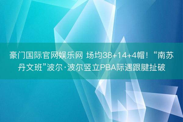 豪门国际官网娱乐网 场均38+14+4帽!“南苏丹文班”波尔·波尔竖立PBA际遇跟腱扯破