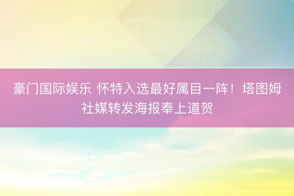 豪门国际娱乐 怀特入选最好属目一阵！塔图姆社媒转发海报奉上道贺