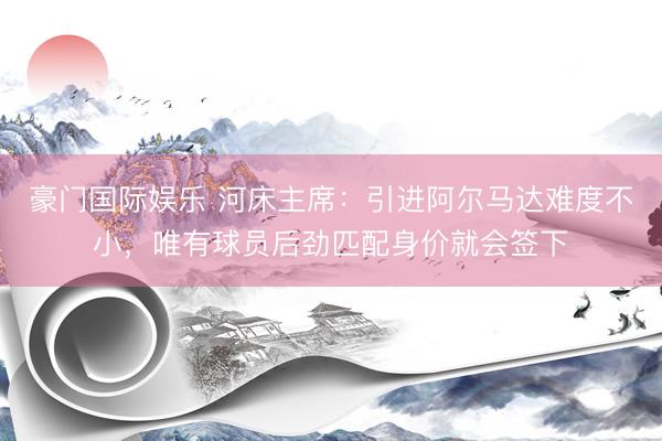 豪门国际娱乐 河床主席:引进阿尔马达难度不小,唯有球员后劲匹配身价就会签下