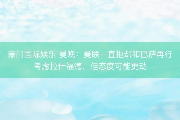 豪门国际娱乐 曼晚：曼联一直拒却和巴萨再行考虑拉什福德，但态度可能更动