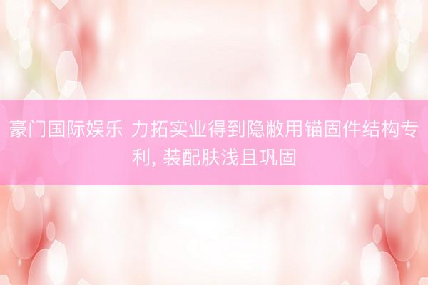 豪门国际娱乐 力拓实业得到隐敝用锚固件结构专利, 装配肤浅且巩固