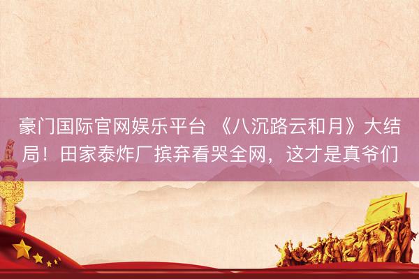 豪门国际官网娱乐平台 《八沉路云和月》大结局！田家泰炸厂摈弃看哭全网，这才是真爷们