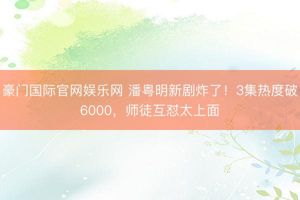 豪门国际官网娱乐网 潘粤明新剧炸了!3集热度破6000,师徒互怼太上面