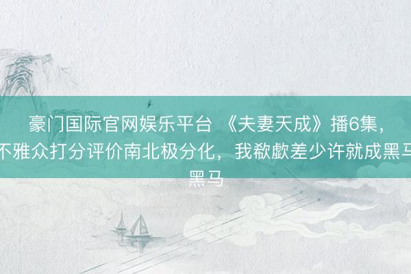 豪门国际官网娱乐平台 《夫妻天成》播6集,不雅众打分评价南北极分化,我欷歔差少许就成黑马