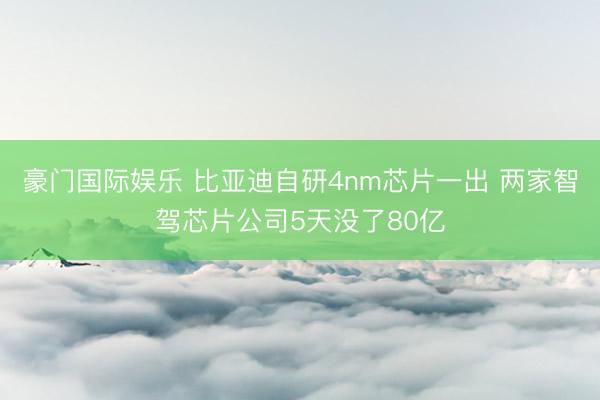 豪门国际娱乐 比亚迪自研4nm芯片一出 两家智驾芯片公司5天没了80亿