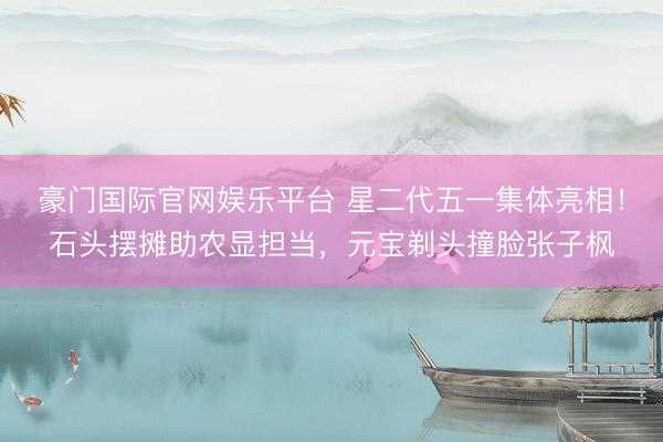 豪门国际官网娱乐平台 星二代五一集体亮相!石头摆摊助农显担当,元宝剃头撞脸张子枫