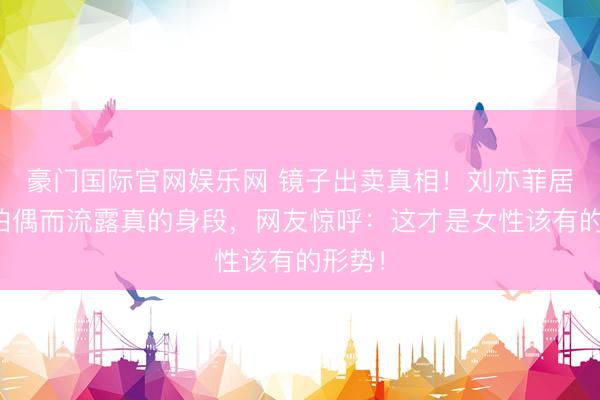 豪门国际官网娱乐网 镜子出卖真相!刘亦菲居家自拍偶而流露真的身段,网友惊呼:这才是女性该有的形势!