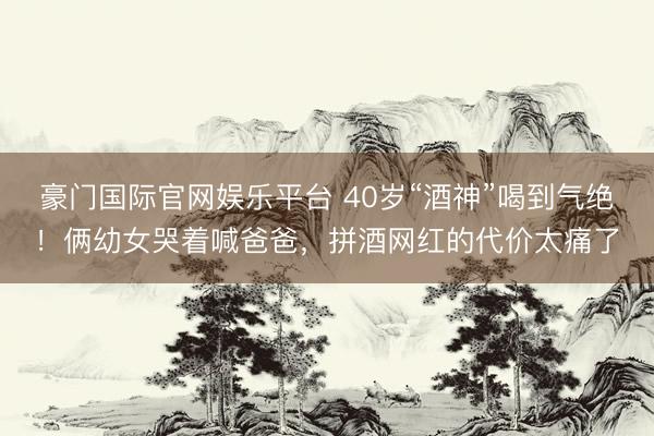 豪门国际官网娱乐平台 40岁“酒神”喝到气绝!俩幼女哭着喊爸爸,拼酒网红的代价太痛了