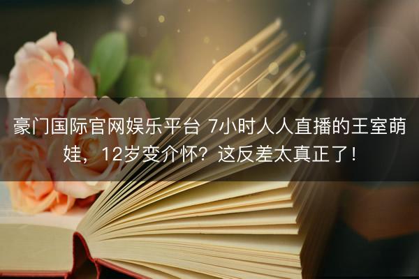 豪门国际官网娱乐平台 7小时人人直播的王室萌娃,12岁变介怀?这反差太真正了!