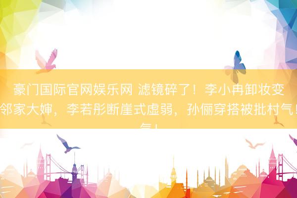 豪门国际官网娱乐网 滤镜碎了!李小冉卸妆变邻家大婶,李若彤断崖式虚弱,孙俪穿搭被批村气!