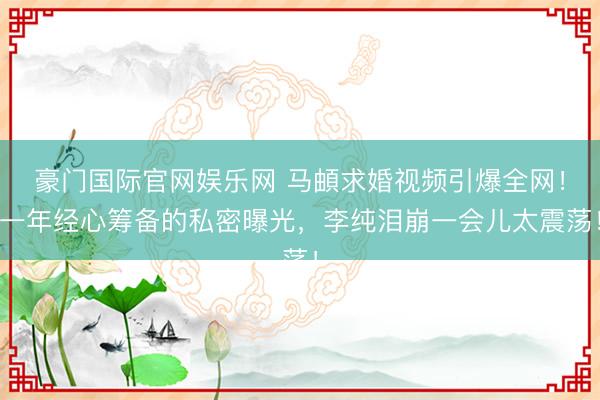 豪门国际官网娱乐网 马頔求婚视频引爆全网！一年经心筹备的私密曝光，李纯泪崩一会儿太震荡！
