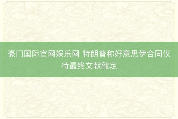 豪门国际官网娱乐网 特朗普称好意思伊合同仅待最终文献敲定