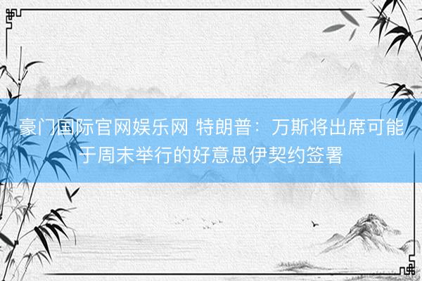 豪门国际官网娱乐网 特朗普:万斯将出席可能于周末举行的好意思伊契约签署