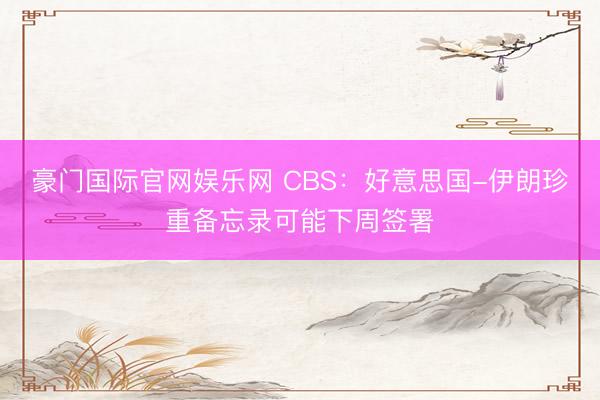 豪门国际官网娱乐网 CBS:好意思国-伊朗珍重备忘录可能下周签署