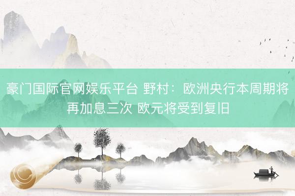 豪门国际官网娱乐平台 野村:欧洲央行本周期将再加息三次 欧元将受到复旧