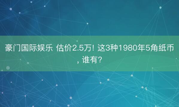 豪门国际娱乐 估价2.5万! 这3种1980年5角纸币, 谁有?