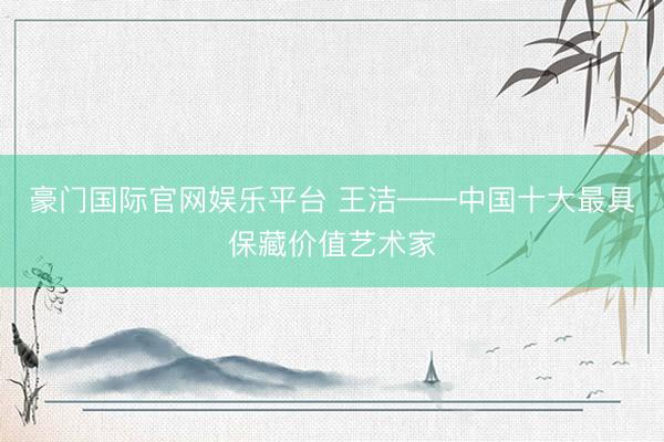 豪门国际官网娱乐平台 王洁——中国十大最具保藏价值艺术家