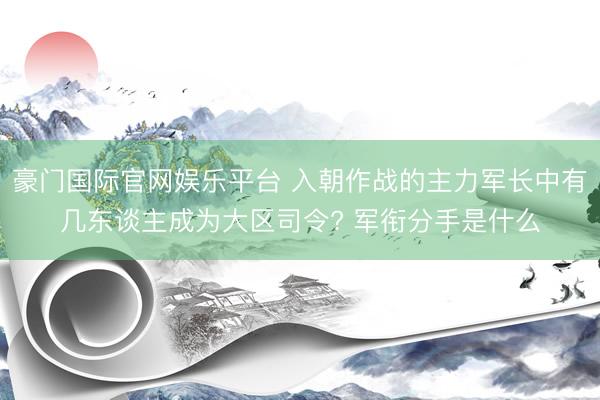 豪门国际官网娱乐平台 入朝作战的主力军长中有几东谈主成为大区司令? 军衔分手是什么