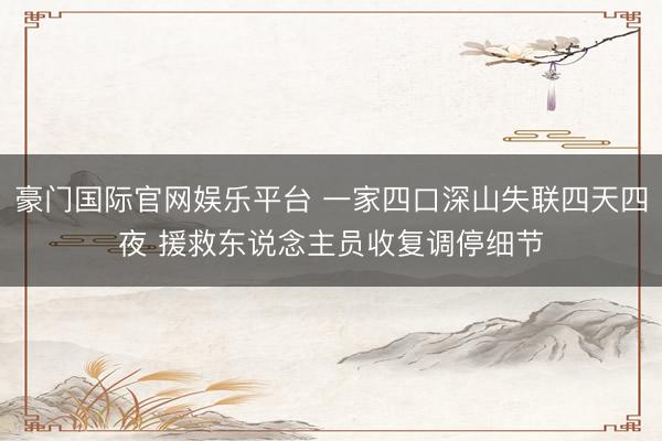 豪门国际官网娱乐平台 一家四口深山失联四天四夜 援救东说念主员收复调停细节