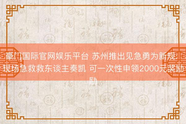 豪门国际官网娱乐平台 苏州推出见急勇为新规: 现场急救救东谈主奏凯 可一次性申领2000元奖励