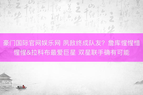 豪门国际官网娱乐网 夙敌终成队友?詹库惺惺惜惺惺&拉科布最爱巨星 双星联手确有可能