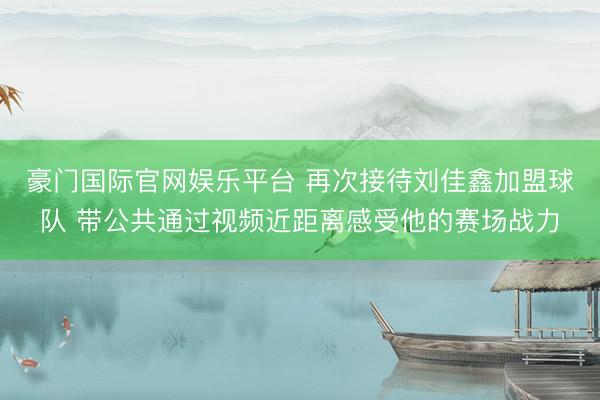 豪门国际官网娱乐平台 再次接待刘佳鑫加盟球队 带公共通过视频近距离感受他的赛场战力