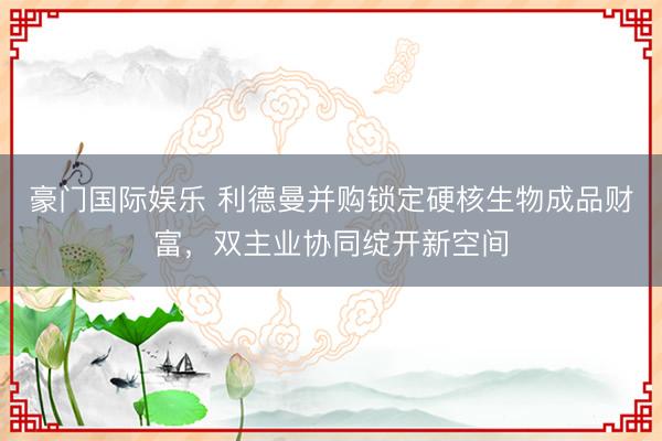 豪门国际娱乐 利德曼并购锁定硬核生物成品财富,双主业协同绽开新空间