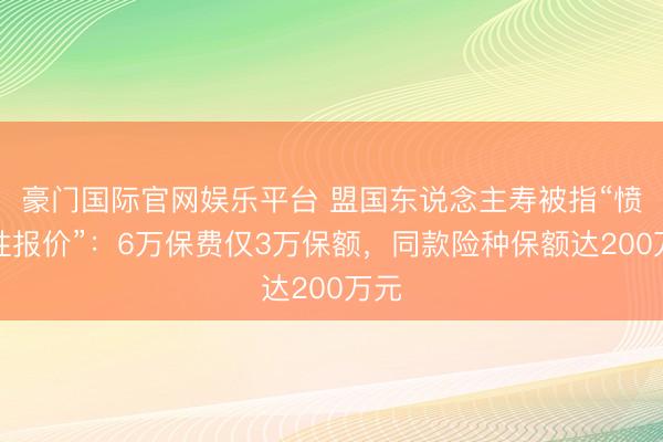 豪门国际官网娱乐平台 盟国东说念主寿被指“愤激性报价”:6万保费仅3万保额,同款险种保额达200万元
