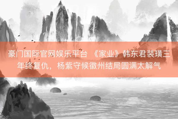 豪门国际官网娱乐平台 《家业》韩东君装璜三年终复仇,杨紫守候徽州结局圆满太解气