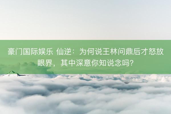 豪门国际娱乐 仙逆:为何说王林问鼎后才怒放眼界,其中深意你知说念吗?