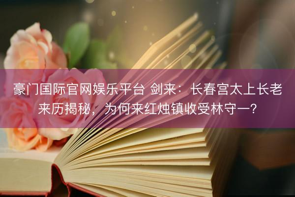 豪门国际官网娱乐平台 剑来:长春宫太上长老来历揭秘,为何来红烛镇收受林守一?