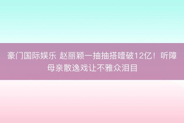 豪门国际娱乐 赵丽颖一抽抽搭噎破12亿!听障母亲散逸戏让不雅众泪目
