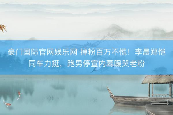 豪门国际官网娱乐网 掉粉百万不慌！李晨郑恺同车力挺，跑男停宣内幕暖哭老粉