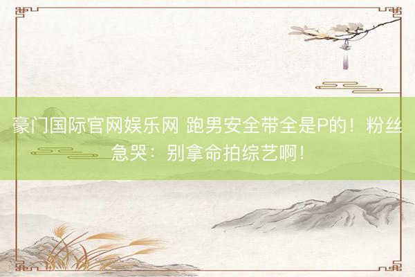 豪门国际官网娱乐网 跑男安全带全是P的！粉丝急哭：别拿命拍综艺啊！