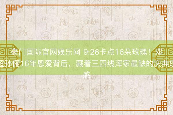 豪门国际官网娱乐网 9:26卡点16朵玫瑰!邓超孙俪16年恩爱背后,藏着三四线浑家最缺的庆典感