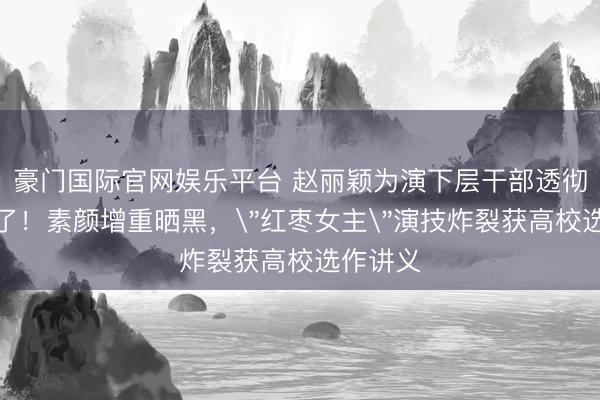 豪门国际官网娱乐平台 赵丽颖为演下层干部透彻豁出去了!素颜增重晒黑,