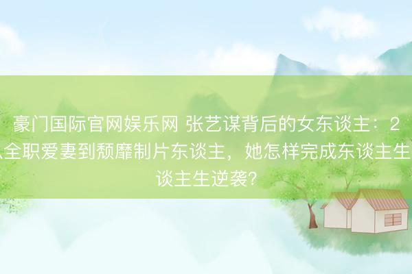 豪门国际官网娱乐网 张艺谋背后的女东谈主:27年从全职爱妻到颓靡制片东谈主,她怎样完成东谈主生逆袭?
