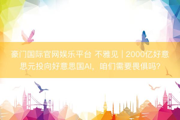 豪门国际官网娱乐平台 不雅见 | 2000亿好意思元投向好意思国AI,咱们需要畏俱吗?