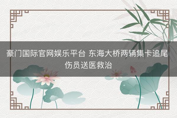 豪门国际官网娱乐平台 东海大桥两辆集卡追尾 伤员送医救治