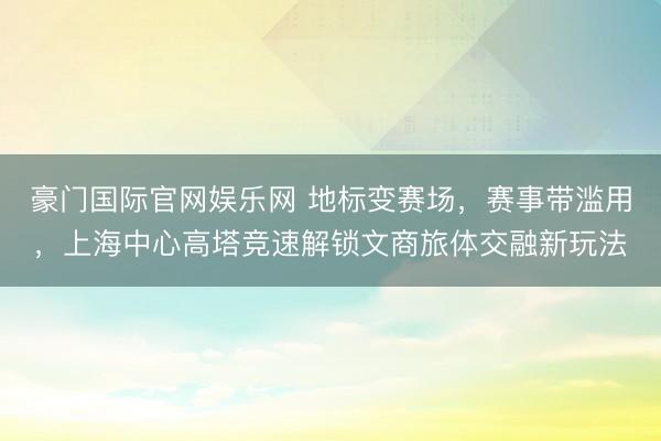 豪门国际官网娱乐网 地标变赛场,赛事带滥用,上海中心高塔竞速解锁文商旅体交融新玩法